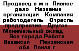 Продавец в м-н "Пивное дело › Название организации ­ Компания-работодатель › Отрасль предприятия ­ Другое › Минимальный оклад ­ 1 - Все города Работа » Вакансии   . Пензенская обл.,Пенза г.